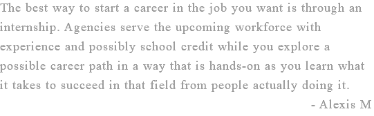 The best way to start a career in the job you want is through an internship. Agencies serve the upcoming workforce with experience and possibly school credit while you explore a possible career path in a way that is hands-on as you learn what it takes to succeed in that field from people actually doing it. - Alexis M