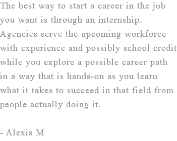 The best way to start a career in the job you want is through an internship. Agencies serve the upcoming workforce with experience and possibly school credit while you explore a possible career path in a way that is hands-on as you learn what it takes to succeed in that field from people actually doing it. - Alexis M